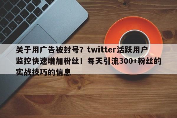 关于用广告被封号?twitter活跃用户监控快速增加粉丝!每天引流300+粉丝的实战技巧的信息