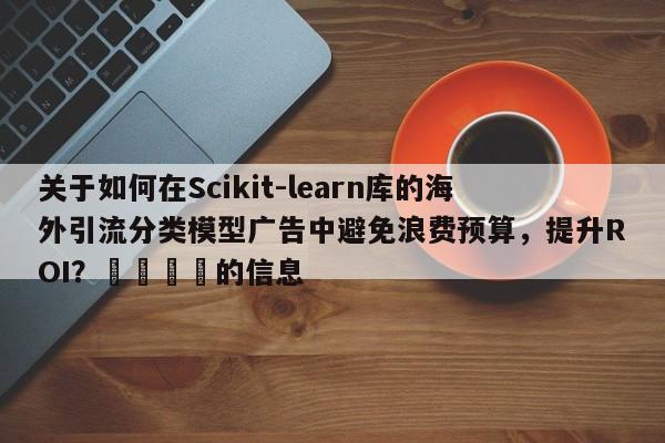 关于如何在Scikit-learn库的海外引流分类模型广告中避免浪费预算,提升ROI?🎯的信息