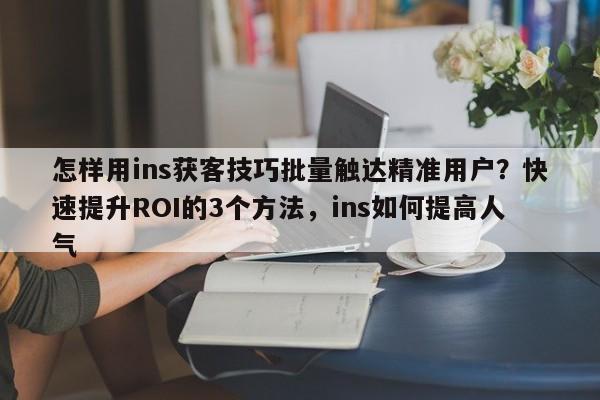 怎样用ins获客技巧批量触达精准用户？快速提升ROI的3个方法，ins如何提高人气