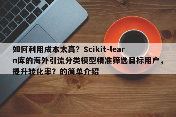 如何利用成本太高?Scikit-learn库的海外引流分类模型精准筛选目标用户,提升转化率?的简单介绍