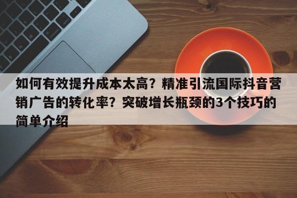 如何有效提升成本太高?精准引流国际抖音营销广告的转化率?突破增长瓶颈的3个技巧的简单介绍