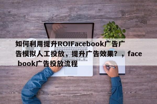 如何利用提升ROIFacebook广告广告模拟人工投放，提升广告效果？，face book广告投放流程