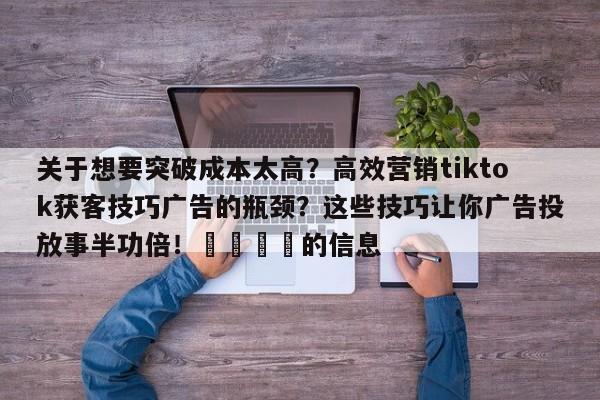 关于想要突破成本太高?高效营销tiktok获客技巧广告的瓶颈?这些技巧让你广告投放事半功倍!💡的信息