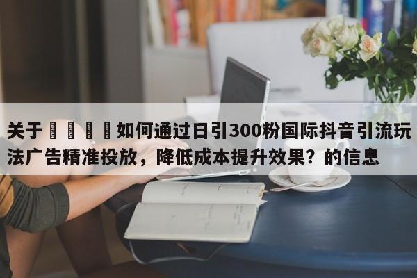 关于🎯如何通过日引300粉国际抖音引流玩法广告精准投放,降低成本提升效果?的信息