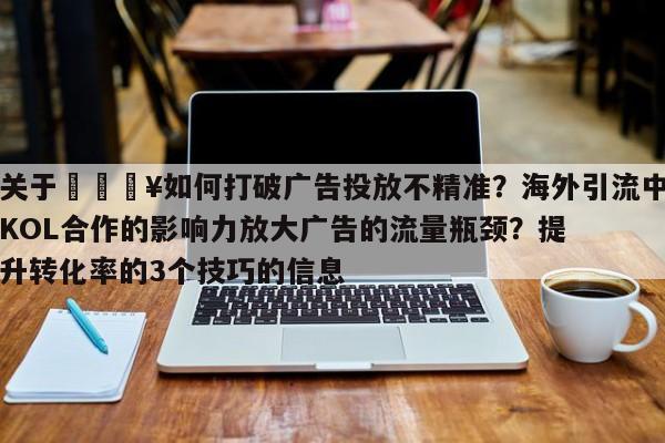 关于🔥如何打破广告投放不精准?海外引流中KOL合作的影响力放大广告的流量瓶颈?提升转化率的3个技巧的信息