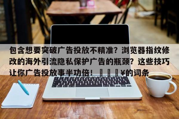 包含想要突破广告投放不精准?浏览器指纹修改的海外引流隐私保护广告的瓶颈?这些技巧让你广告投放事半功倍!🔥的词条