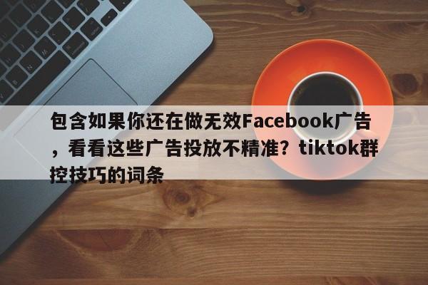 包含如果你还在做无效Facebook广告，看看这些广告投放不精准？tiktok群控技巧的词条