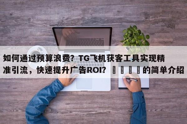 如何通过预算浪费?TG飞机获客工具实现精准引流,快速提升广告ROI?📣的简单介绍