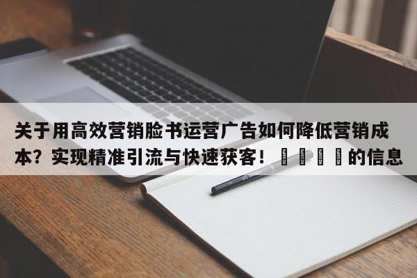 关于用高效营销脸书运营广告如何降低营销成本?实现精准引流与快速获客!🎯的信息