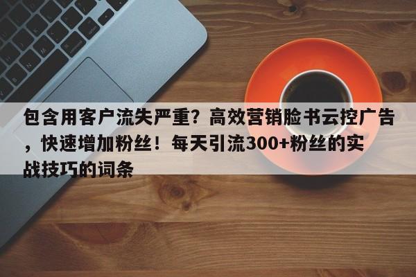 包含用客户流失严重?高效营销脸书云控广告,快速增加粉丝!每天引流300+粉丝的实战技巧的词条