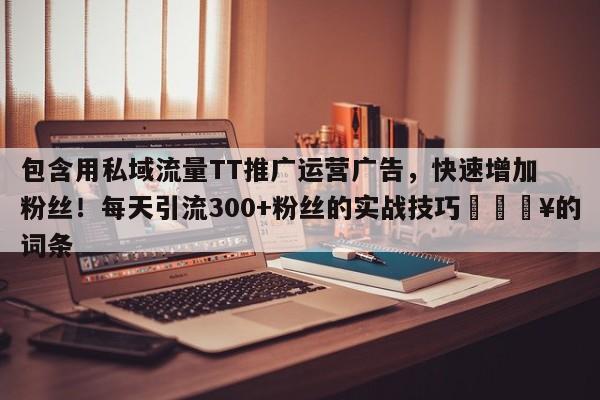 包含用私域流量TT推广运营广告,快速增加粉丝!每天引流300+粉丝的实战技巧💥的词条