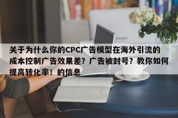 关于为什么你的CPC广告模型在海外引流的成本控制广告效果差？广告被封号？教你如何提高转化率！的信息