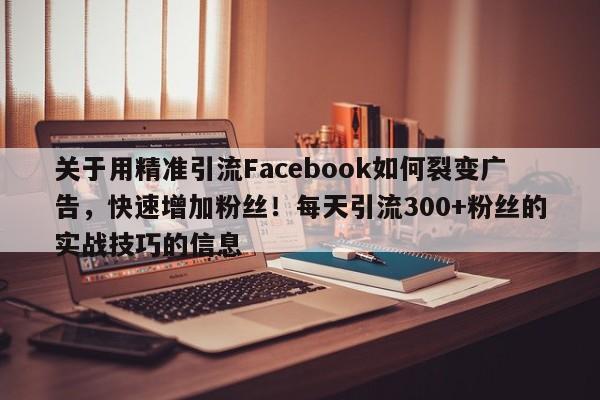关于用精准引流Facebook如何裂变广告,快速增加粉丝!每天引流300+粉丝的实战技巧的信息