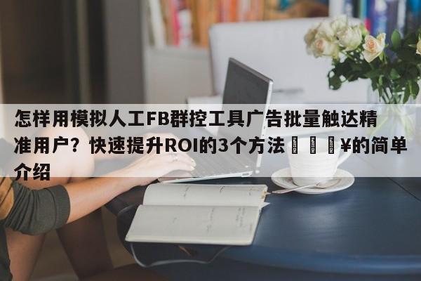 怎样用模拟人工FB群控工具广告批量触达精准用户?快速提升ROI的3个方法🔥的简单介绍