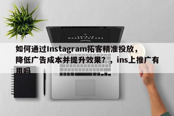 如何通过Instagram拓客精准投放，降低广告成本并提升效果？，ins上推广有用吗