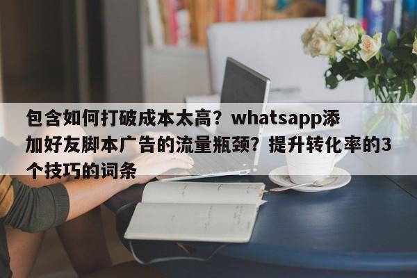 包含如何打破成本太高？whatsapp添加好友脚本广告的流量瓶颈？提升转化率的3个技巧的词条
