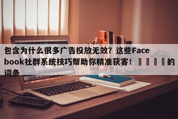 包含为什么很多广告投放无效?这些Facebook社群系统技巧帮助你精准获客!💡的词条
