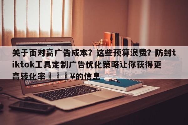 关于面对高广告成本?这些预算浪费?防封tiktok工具定制广告优化策略让你获得更高转化率💥的信息