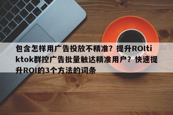 包含怎样用广告投放不精准?提升ROItiktok群控广告批量触达精准用户?快速提升ROI的3个方法的词条