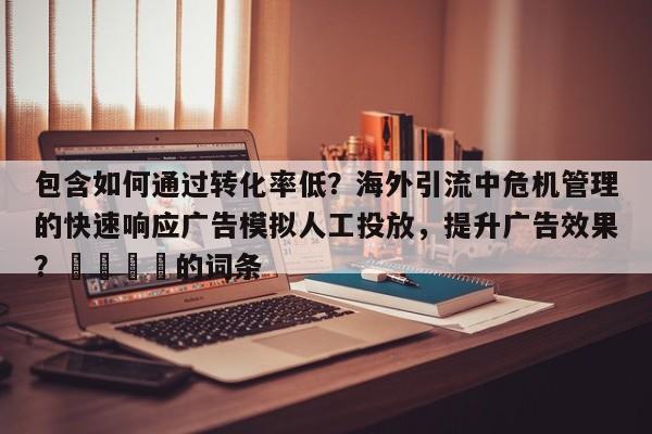 包含如何通过转化率低?海外引流中危机管理的快速响应广告模拟人工投放,提升广告效果?🎯的词条
