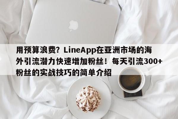 用预算浪费?LineApp在亚洲市场的海外引流潜力快速增加粉丝!每天引流300+粉丝的实战技巧的简单介绍