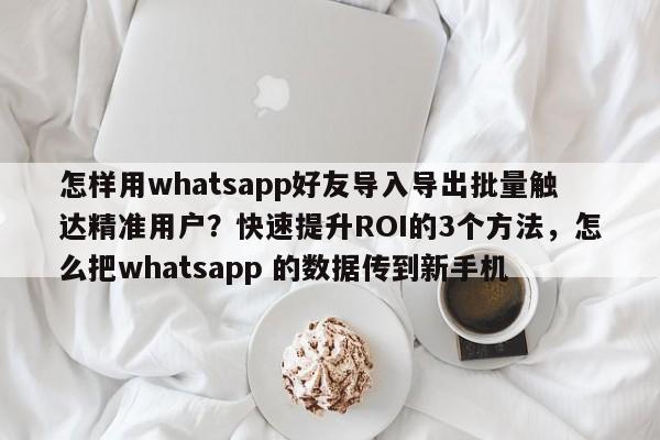 怎样用whatsapp好友导入导出批量触达精准用户?快速提升ROI的3个方法,怎么把whatsapp 的数据传到新手机