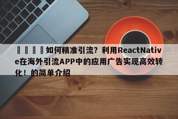 🚀如何精准引流?利用ReactNative在海外引流APP中的应用广告实现高效转化!的简单介绍
