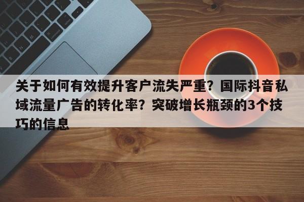 关于如何有效提升客户流失严重?国际抖音私域流量广告的转化率?突破增长瓶颈的3个技巧的信息