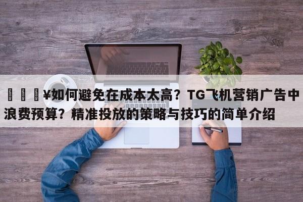 💥如何避免在成本太高?TG飞机营销广告中浪费预算?精准投放的策略与技巧的简单介绍