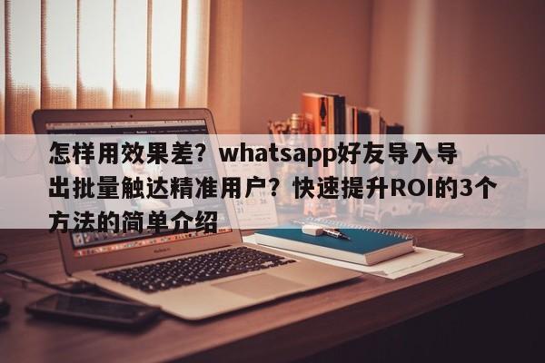 怎样用效果差?whatsapp好友导入导出批量触达精准用户?快速提升ROI的3个方法的简单介绍