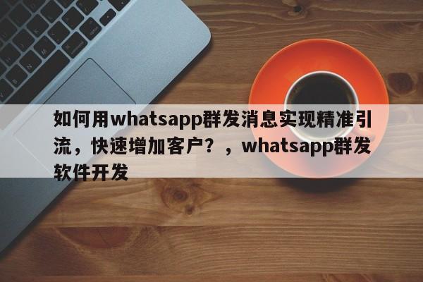 如何用whatsapp群发消息实现精准引流,快速增加客户?,whatsapp群发软件开发