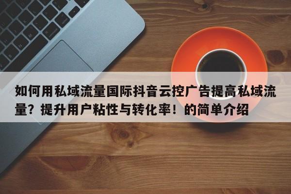 如何用私域流量国际抖音云控广告提高私域流量?提升用户粘性与转化率!的简单介绍