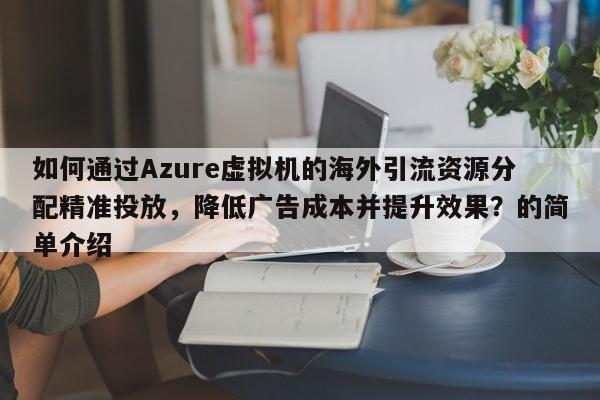 如何通过Azure虚拟机的海外引流资源分配精准投放,降低广告成本并提升效果?的简单介绍