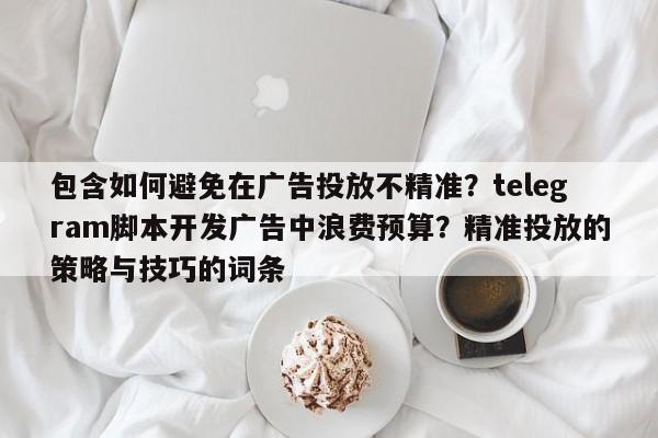 包含如何避免在广告投放不精准?telegram脚本开发广告中浪费预算?精准投放的策略与技巧的词条