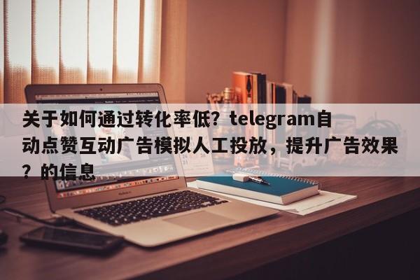 关于如何通过转化率低?telegram自动点赞互动广告模拟人工投放,提升广告效果?的信息