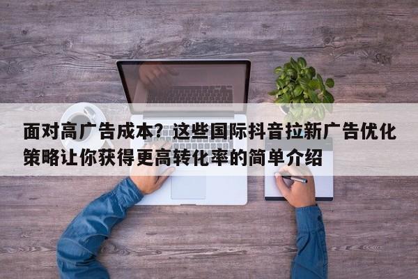 面对高广告成本?这些国际抖音拉新广告优化策略让你获得更高转化率的简单介绍