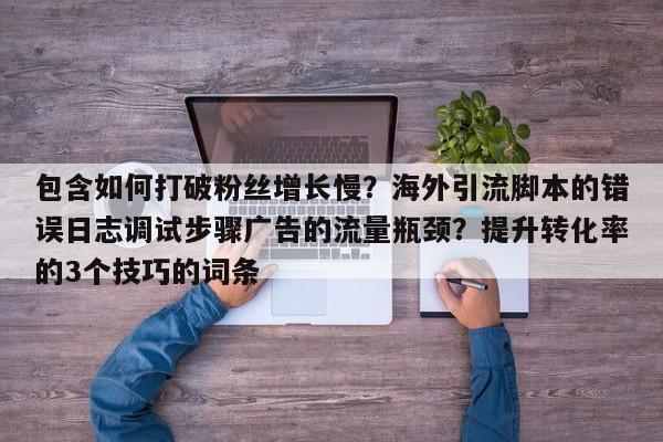包含如何打破粉丝增长慢?海外引流脚本的错误日志调试步骤广告的流量瓶颈?提升转化率的3个技巧的词条