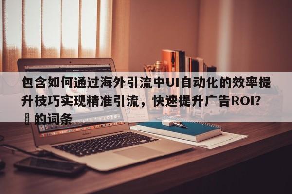 包含如何通过海外引流中UI自动化的效率提升技巧实现精准引流,快速提升广告ROI?⚡的词条