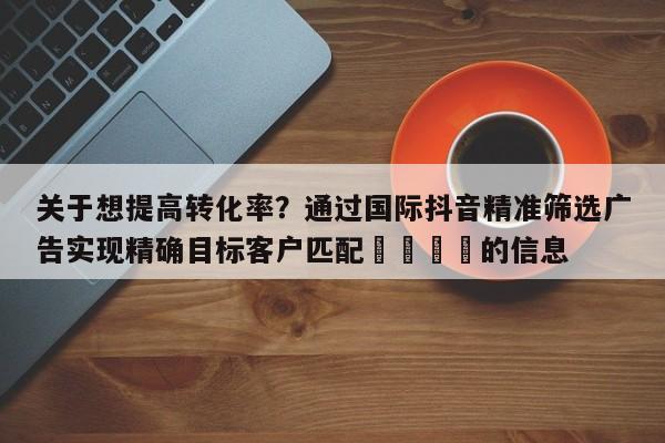 关于想提高转化率?通过国际抖音精准筛选广告实现精确目标客户匹配📈的信息