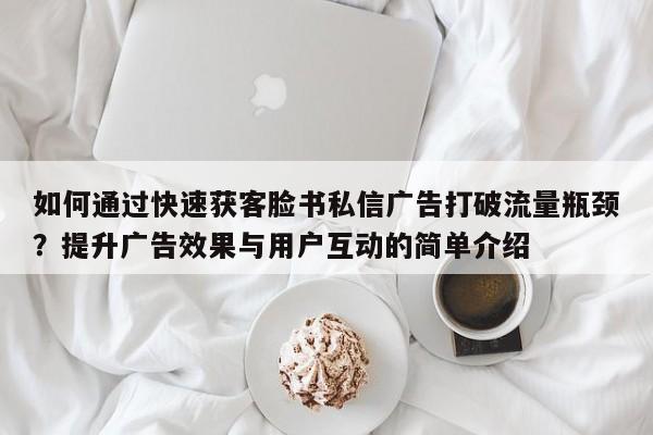如何通过快速获客脸书私信广告打破流量瓶颈?提升广告效果与用户互动的简单介绍
