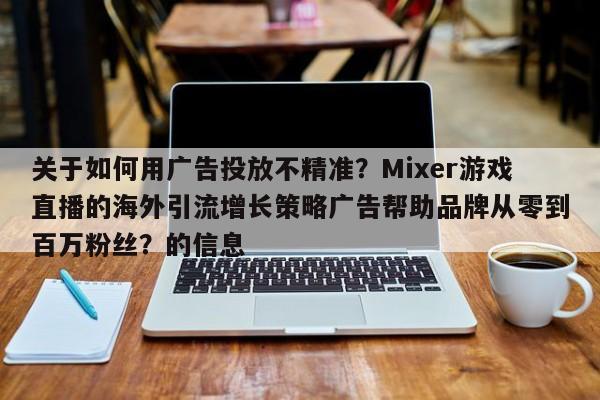 关于如何用广告投放不精准?Mixer游戏直播的海外引流增长策略广告帮助品牌从零到百万粉丝?的信息