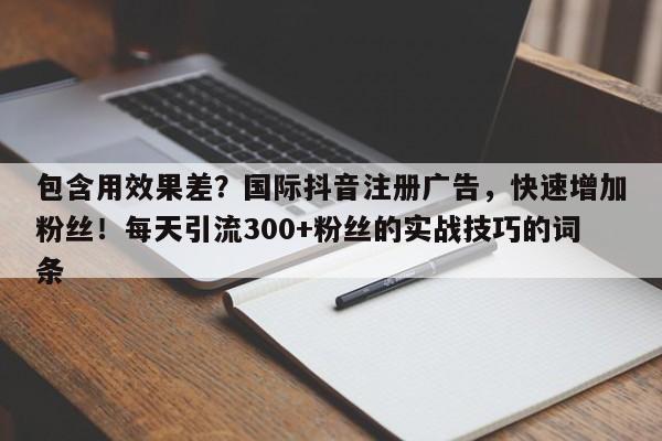 包含用效果差?国际抖音注册广告,快速增加粉丝!每天引流300+粉丝的实战技巧的词条