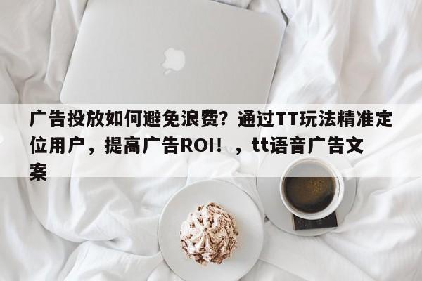 广告投放如何避免浪费?通过TT玩法精准定位用户,提高广告ROI!,tt语音广告文案