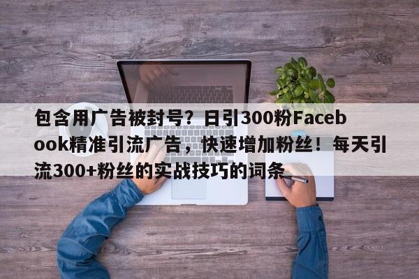 包含用广告被封号?日引300粉Facebook精准引流广告,快速增加粉丝!每天引流300+粉丝的实战技巧的词条