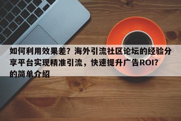 如何利用效果差?海外引流社区论坛的经验分享平台实现精准引流,快速提升广告ROI?的简单介绍