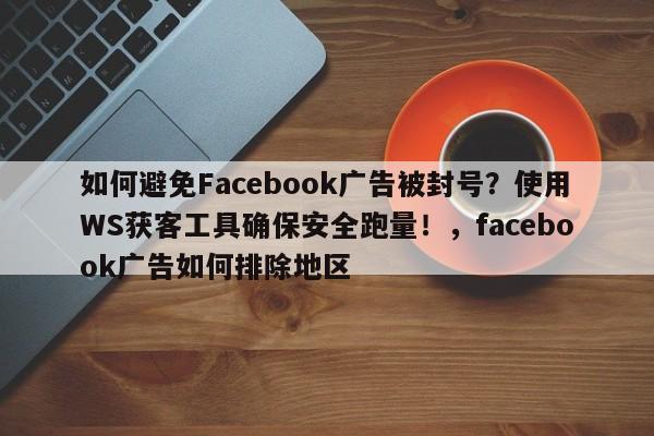 如何避免Facebook广告被封号?使用WS获客工具确保安全跑量!,facebook广告如何排除地区