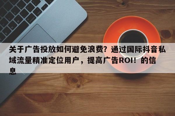 关于广告投放如何避免浪费?通过国际抖音私域流量精准定位用户,提高广告ROI!的信息