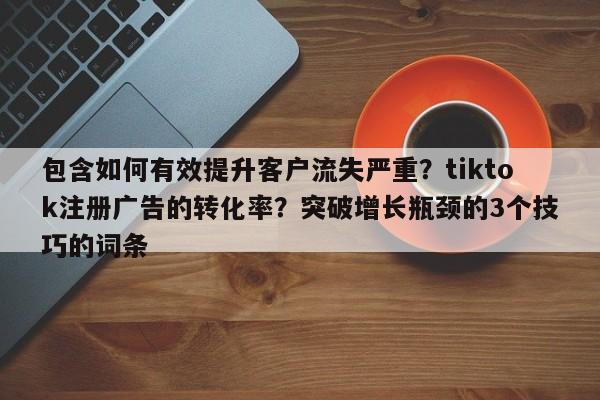 包含如何有效提升客户流失严重?tiktok注册广告的转化率?突破增长瓶颈的3个技巧的词条