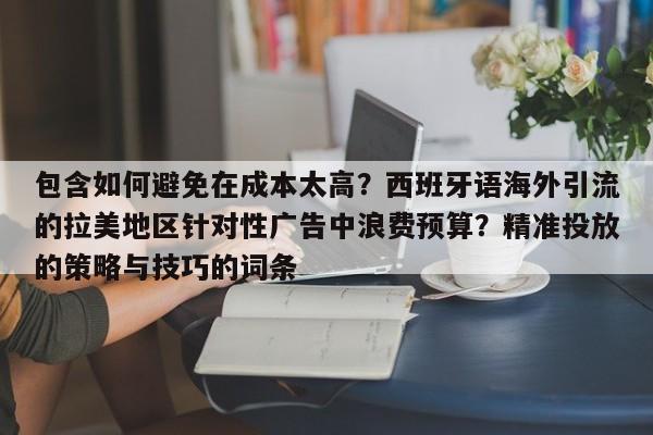 包含如何避免在成本太高?西班牙语海外引流的拉美地区针对性广告中浪费预算?精准投放的策略与技巧的词条