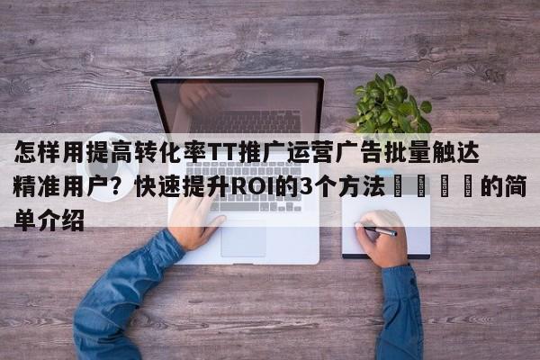 怎样用提高转化率TT推广运营广告批量触达精准用户?快速提升ROI的3个方法📣的简单介绍